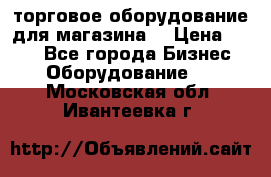 торговое оборудование для магазина  › Цена ­ 100 - Все города Бизнес » Оборудование   . Московская обл.,Ивантеевка г.